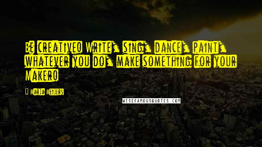 Marja Meijers Quotes: Be creative! Write, sing, dance, paint, whatever you do, make something for your Maker!