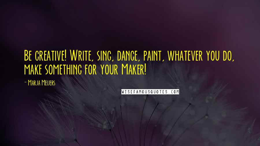 Marja Meijers Quotes: Be creative! Write, sing, dance, paint, whatever you do, make something for your Maker!