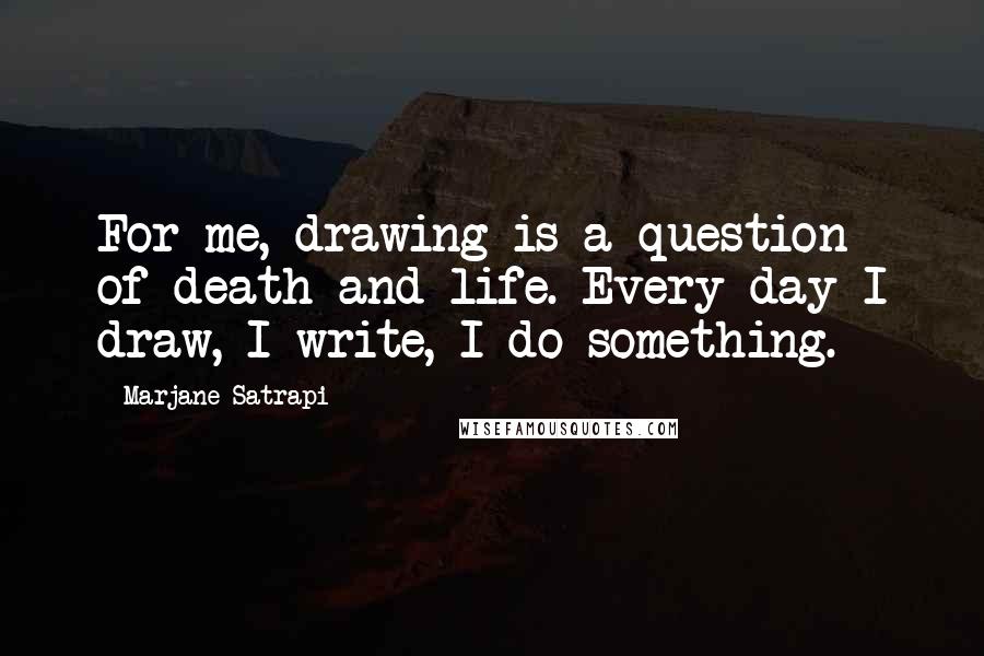 Marjane Satrapi Quotes: For me, drawing is a question of death and life. Every day I draw, I write, I do something.