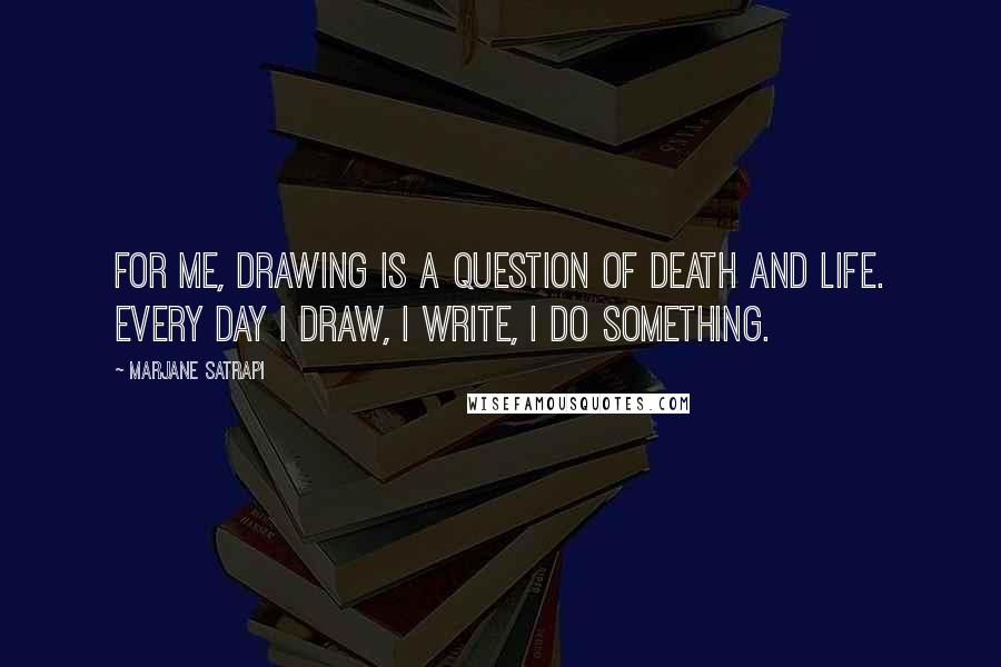 Marjane Satrapi Quotes: For me, drawing is a question of death and life. Every day I draw, I write, I do something.