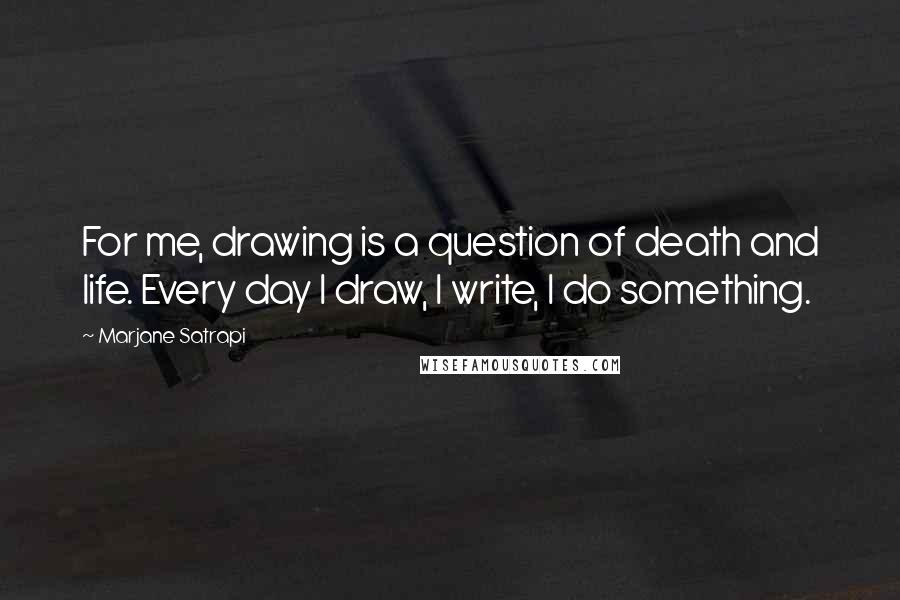 Marjane Satrapi Quotes: For me, drawing is a question of death and life. Every day I draw, I write, I do something.