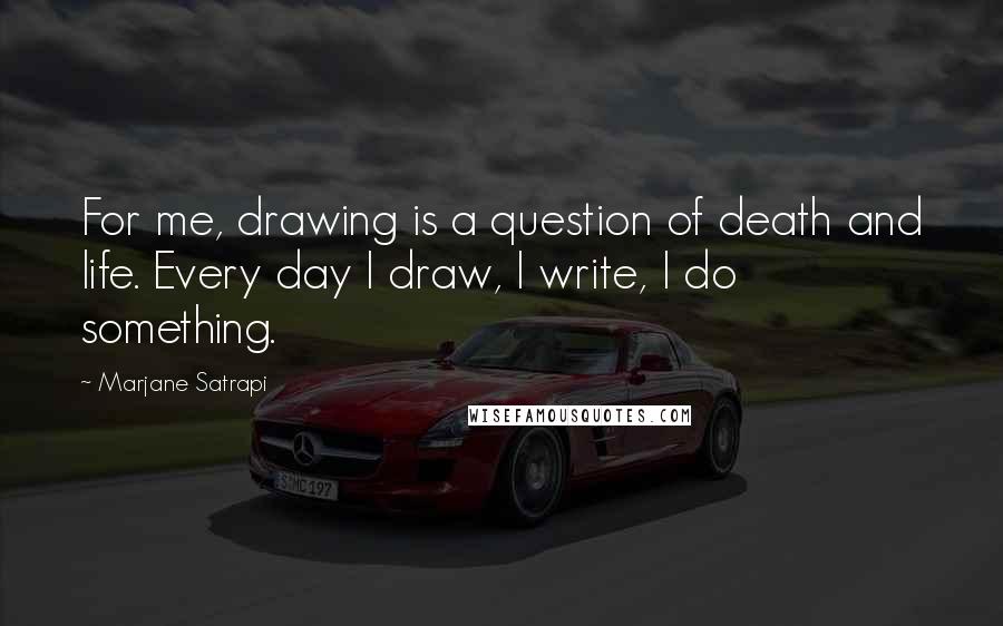 Marjane Satrapi Quotes: For me, drawing is a question of death and life. Every day I draw, I write, I do something.