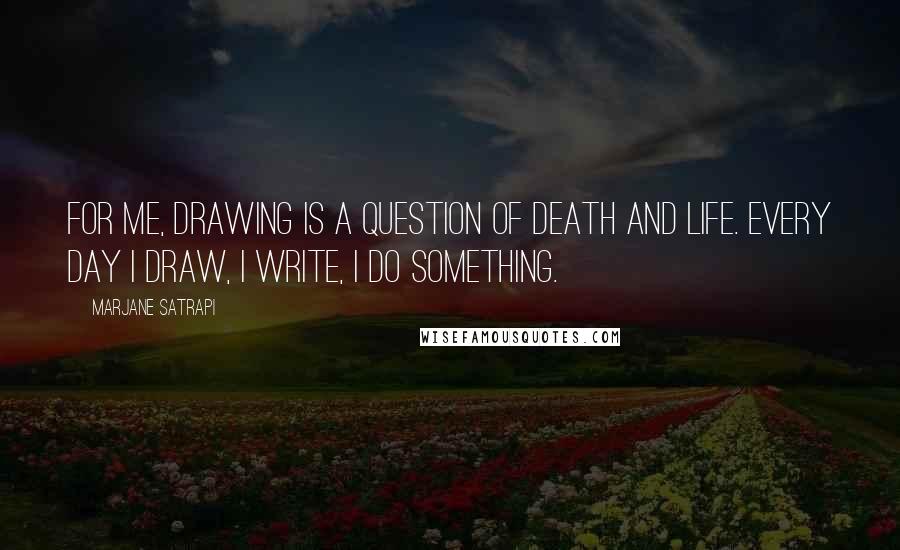 Marjane Satrapi Quotes: For me, drawing is a question of death and life. Every day I draw, I write, I do something.