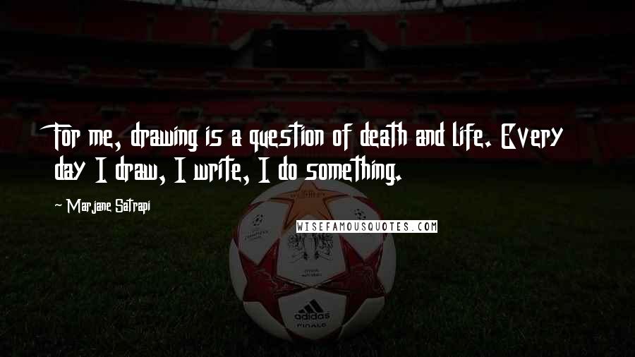 Marjane Satrapi Quotes: For me, drawing is a question of death and life. Every day I draw, I write, I do something.