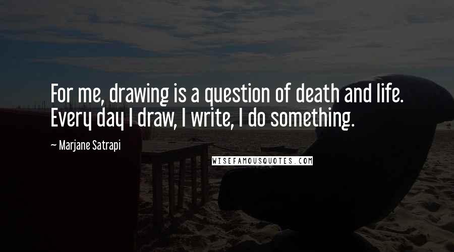 Marjane Satrapi Quotes: For me, drawing is a question of death and life. Every day I draw, I write, I do something.