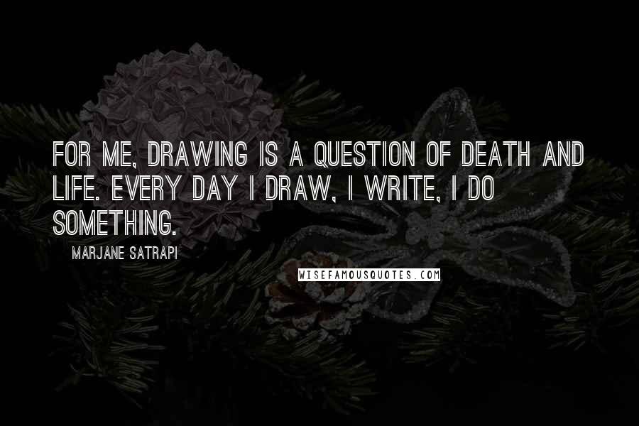Marjane Satrapi Quotes: For me, drawing is a question of death and life. Every day I draw, I write, I do something.