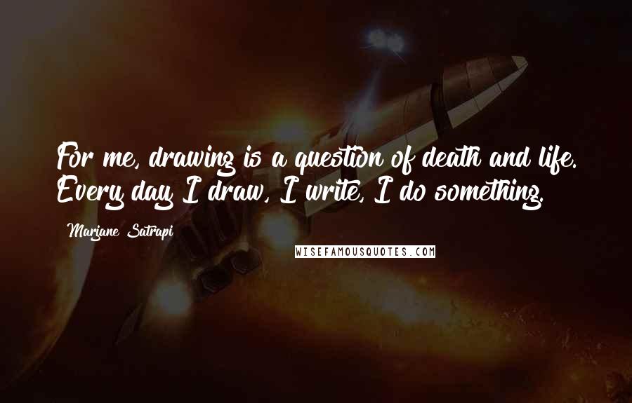 Marjane Satrapi Quotes: For me, drawing is a question of death and life. Every day I draw, I write, I do something.