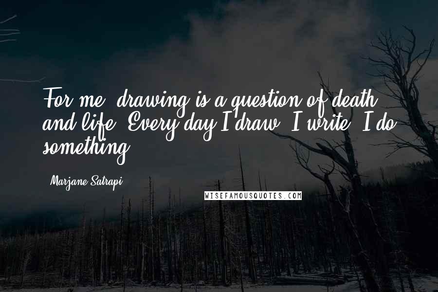 Marjane Satrapi Quotes: For me, drawing is a question of death and life. Every day I draw, I write, I do something.