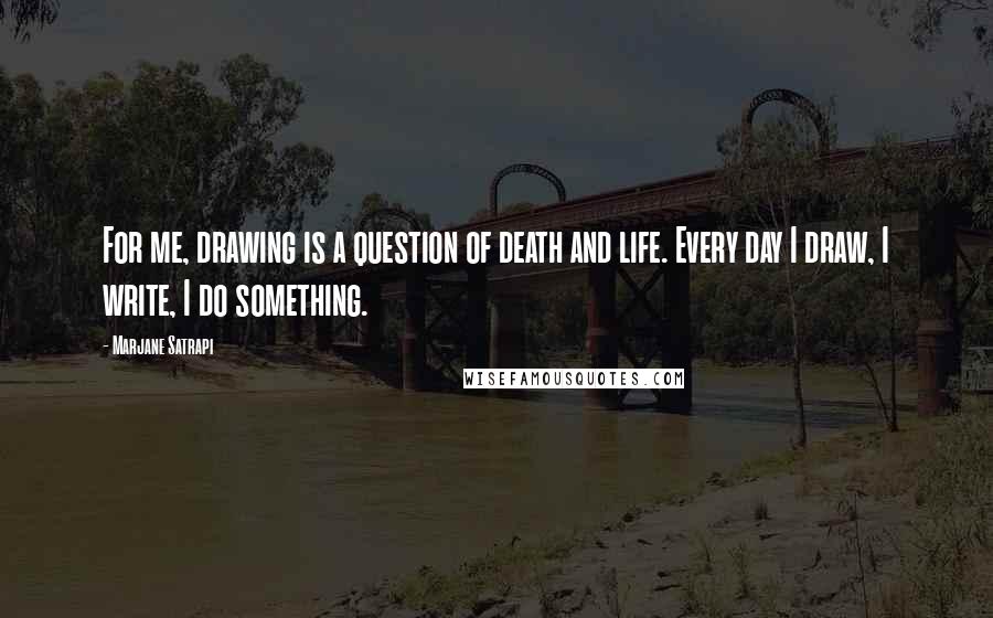 Marjane Satrapi Quotes: For me, drawing is a question of death and life. Every day I draw, I write, I do something.