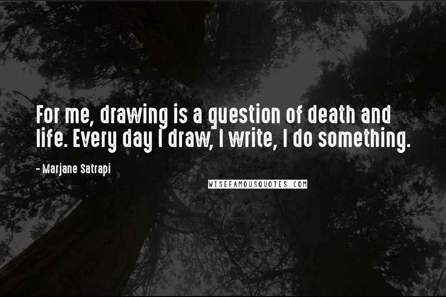 Marjane Satrapi Quotes: For me, drawing is a question of death and life. Every day I draw, I write, I do something.