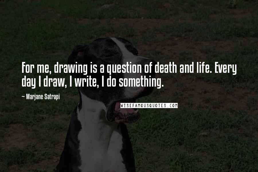 Marjane Satrapi Quotes: For me, drawing is a question of death and life. Every day I draw, I write, I do something.