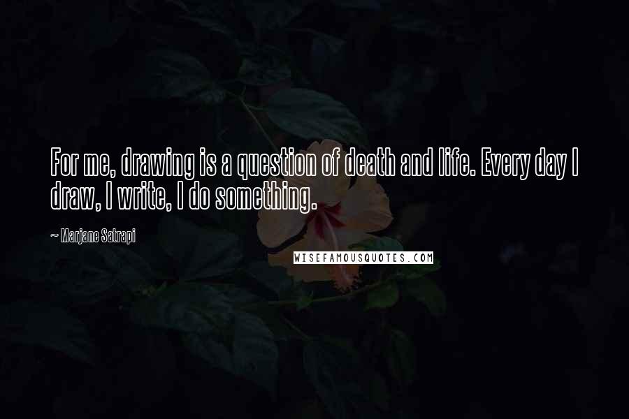 Marjane Satrapi Quotes: For me, drawing is a question of death and life. Every day I draw, I write, I do something.