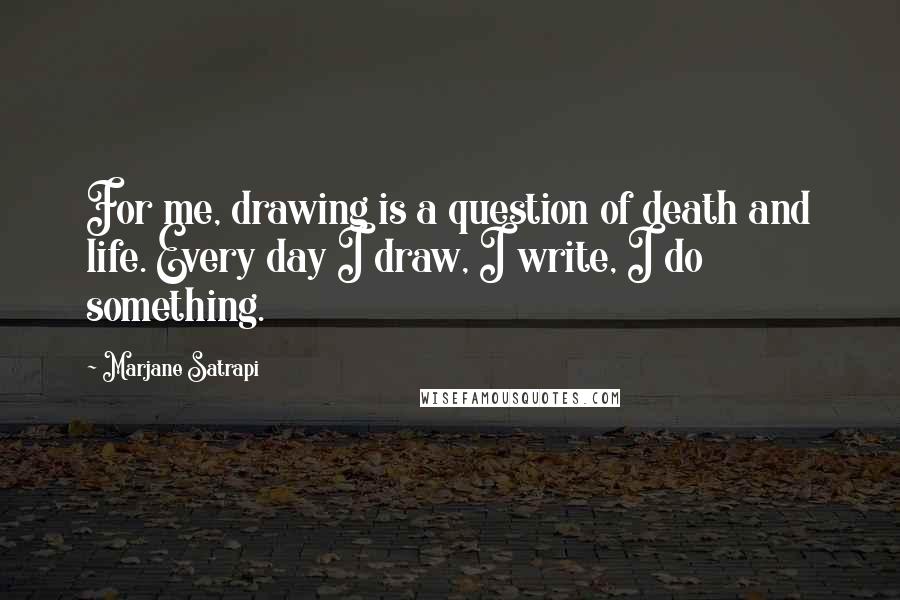 Marjane Satrapi Quotes: For me, drawing is a question of death and life. Every day I draw, I write, I do something.