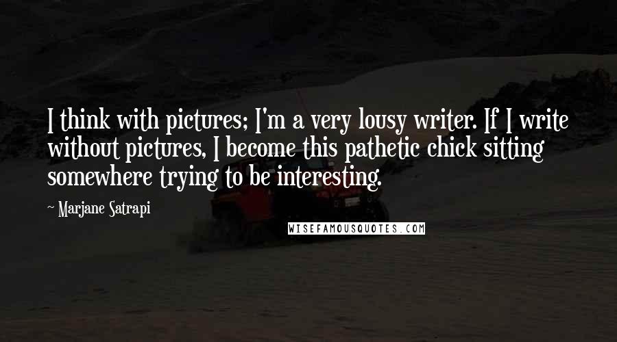 Marjane Satrapi Quotes: I think with pictures; I'm a very lousy writer. If I write without pictures, I become this pathetic chick sitting somewhere trying to be interesting.