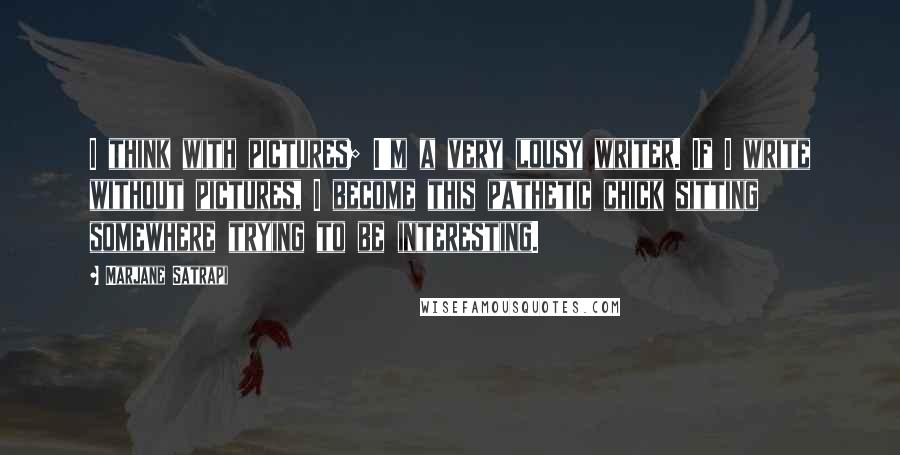 Marjane Satrapi Quotes: I think with pictures; I'm a very lousy writer. If I write without pictures, I become this pathetic chick sitting somewhere trying to be interesting.