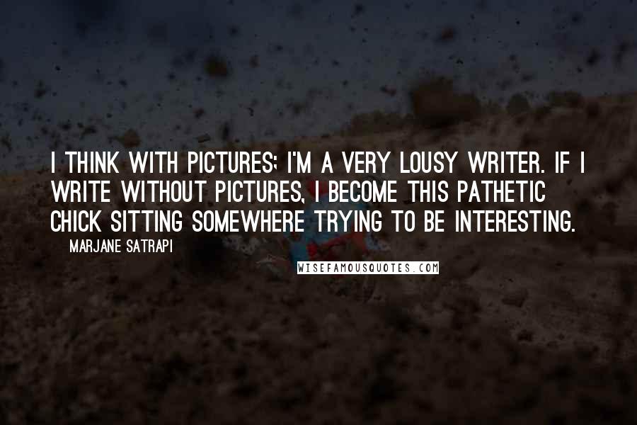 Marjane Satrapi Quotes: I think with pictures; I'm a very lousy writer. If I write without pictures, I become this pathetic chick sitting somewhere trying to be interesting.