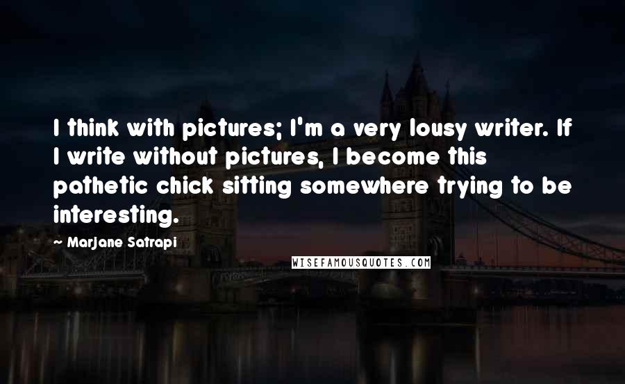 Marjane Satrapi Quotes: I think with pictures; I'm a very lousy writer. If I write without pictures, I become this pathetic chick sitting somewhere trying to be interesting.