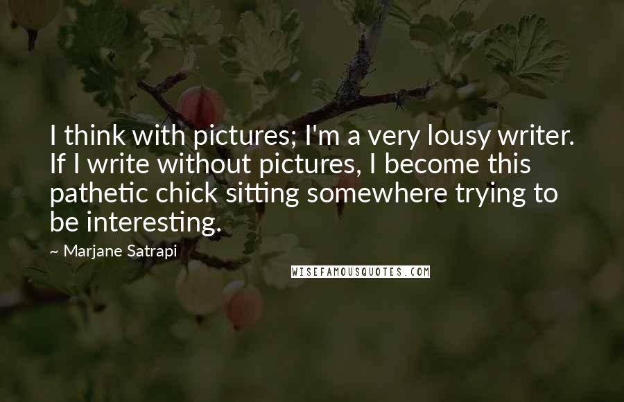 Marjane Satrapi Quotes: I think with pictures; I'm a very lousy writer. If I write without pictures, I become this pathetic chick sitting somewhere trying to be interesting.