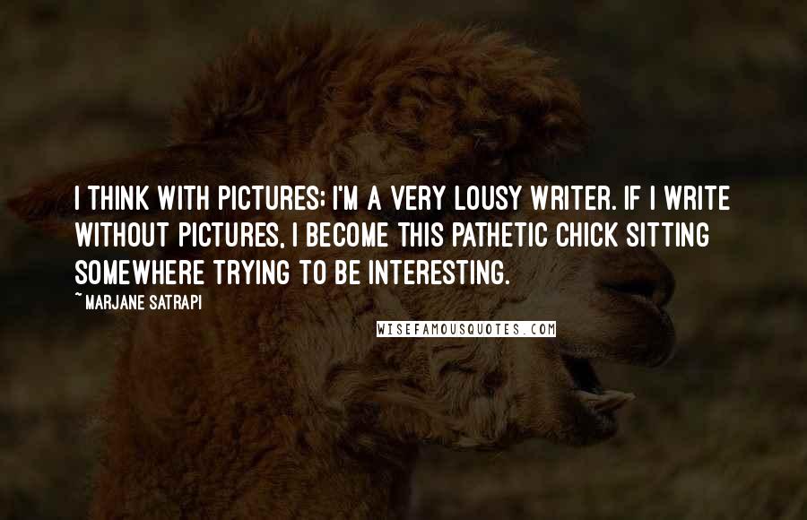 Marjane Satrapi Quotes: I think with pictures; I'm a very lousy writer. If I write without pictures, I become this pathetic chick sitting somewhere trying to be interesting.