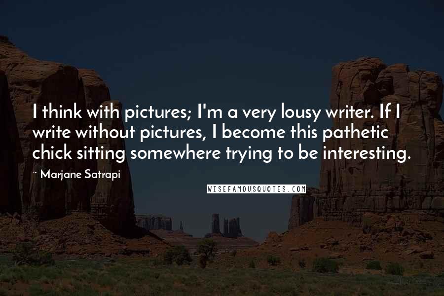 Marjane Satrapi Quotes: I think with pictures; I'm a very lousy writer. If I write without pictures, I become this pathetic chick sitting somewhere trying to be interesting.