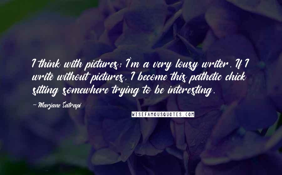 Marjane Satrapi Quotes: I think with pictures; I'm a very lousy writer. If I write without pictures, I become this pathetic chick sitting somewhere trying to be interesting.