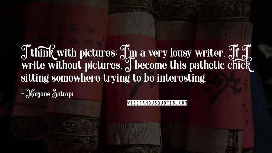 Marjane Satrapi Quotes: I think with pictures; I'm a very lousy writer. If I write without pictures, I become this pathetic chick sitting somewhere trying to be interesting.