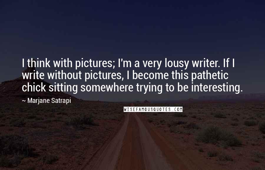 Marjane Satrapi Quotes: I think with pictures; I'm a very lousy writer. If I write without pictures, I become this pathetic chick sitting somewhere trying to be interesting.