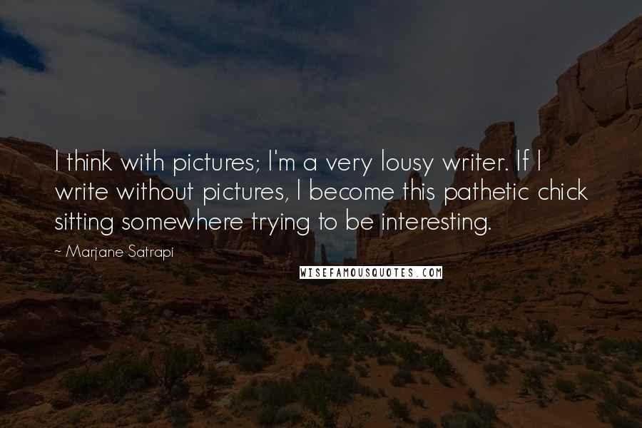 Marjane Satrapi Quotes: I think with pictures; I'm a very lousy writer. If I write without pictures, I become this pathetic chick sitting somewhere trying to be interesting.