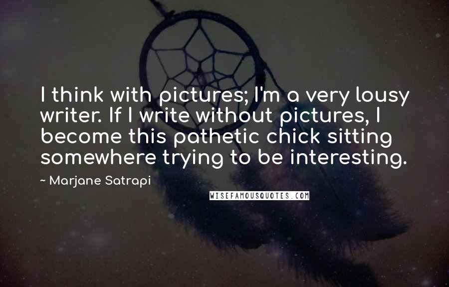 Marjane Satrapi Quotes: I think with pictures; I'm a very lousy writer. If I write without pictures, I become this pathetic chick sitting somewhere trying to be interesting.