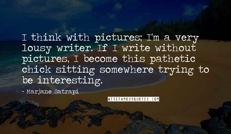 Marjane Satrapi Quotes: I think with pictures; I'm a very lousy writer. If I write without pictures, I become this pathetic chick sitting somewhere trying to be interesting.