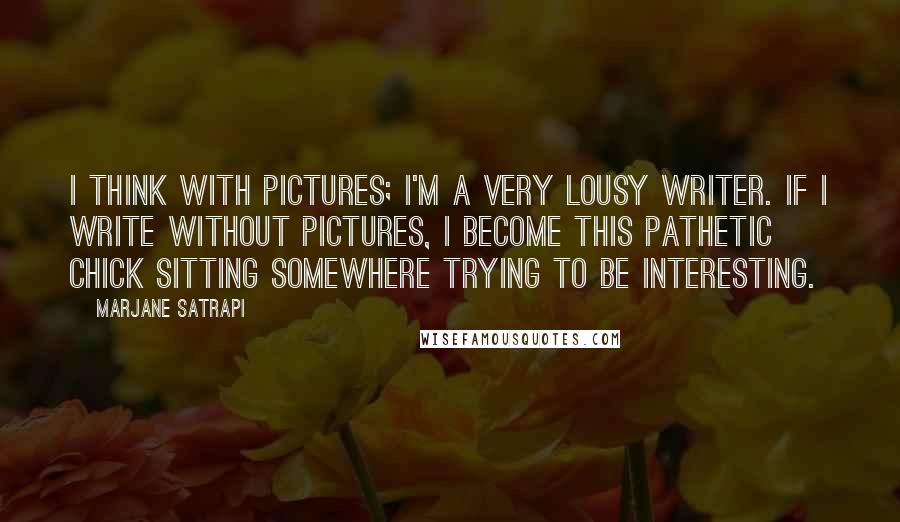 Marjane Satrapi Quotes: I think with pictures; I'm a very lousy writer. If I write without pictures, I become this pathetic chick sitting somewhere trying to be interesting.