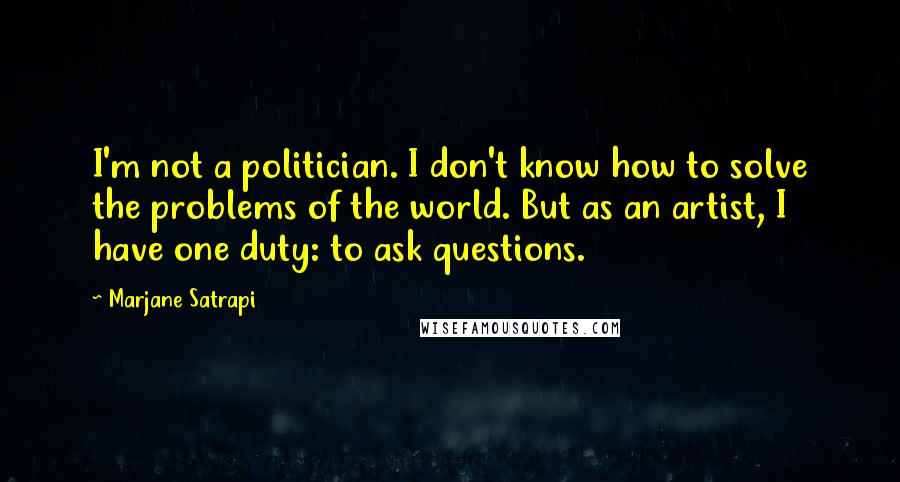 Marjane Satrapi Quotes: I'm not a politician. I don't know how to solve the problems of the world. But as an artist, I have one duty: to ask questions.