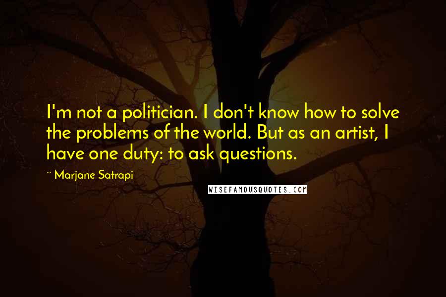 Marjane Satrapi Quotes: I'm not a politician. I don't know how to solve the problems of the world. But as an artist, I have one duty: to ask questions.