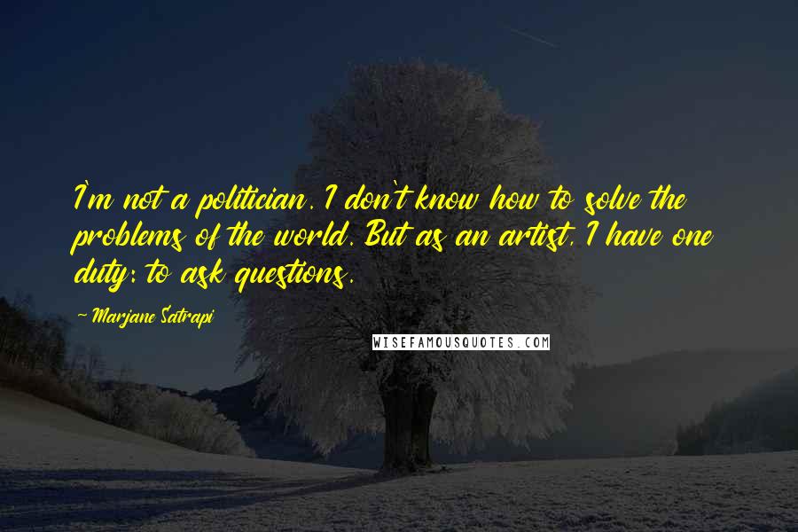 Marjane Satrapi Quotes: I'm not a politician. I don't know how to solve the problems of the world. But as an artist, I have one duty: to ask questions.