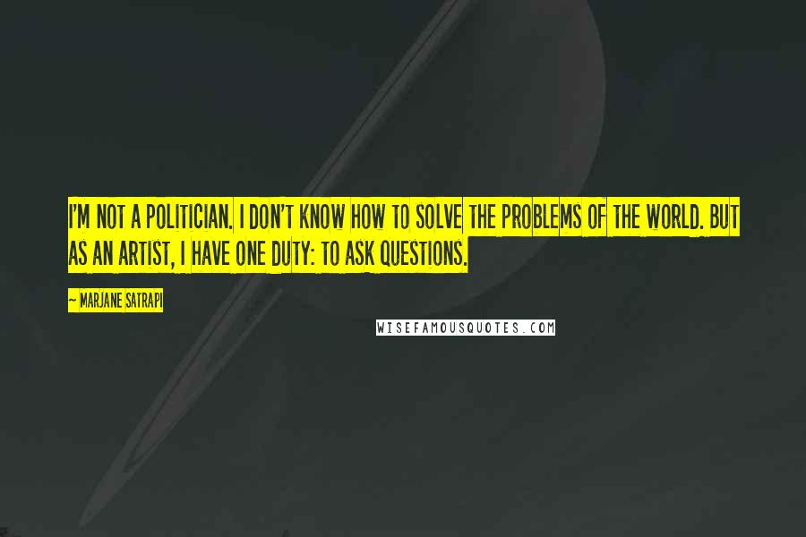 Marjane Satrapi Quotes: I'm not a politician. I don't know how to solve the problems of the world. But as an artist, I have one duty: to ask questions.