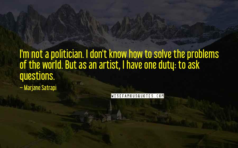 Marjane Satrapi Quotes: I'm not a politician. I don't know how to solve the problems of the world. But as an artist, I have one duty: to ask questions.