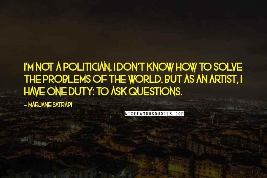 Marjane Satrapi Quotes: I'm not a politician. I don't know how to solve the problems of the world. But as an artist, I have one duty: to ask questions.
