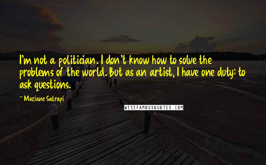 Marjane Satrapi Quotes: I'm not a politician. I don't know how to solve the problems of the world. But as an artist, I have one duty: to ask questions.