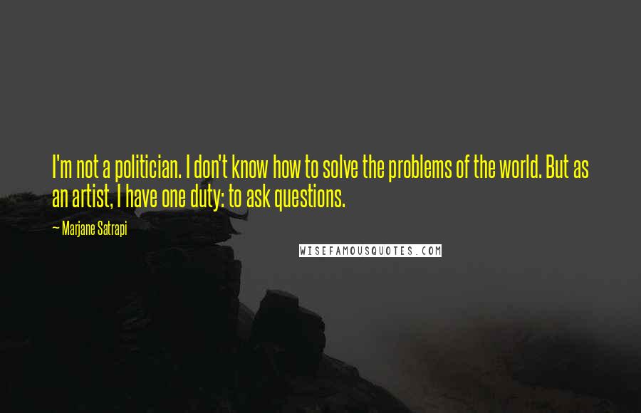 Marjane Satrapi Quotes: I'm not a politician. I don't know how to solve the problems of the world. But as an artist, I have one duty: to ask questions.