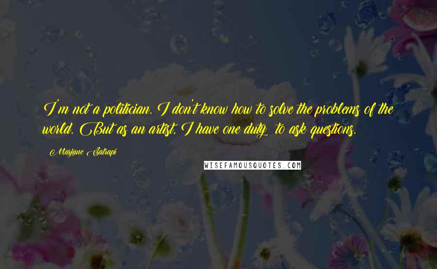 Marjane Satrapi Quotes: I'm not a politician. I don't know how to solve the problems of the world. But as an artist, I have one duty: to ask questions.