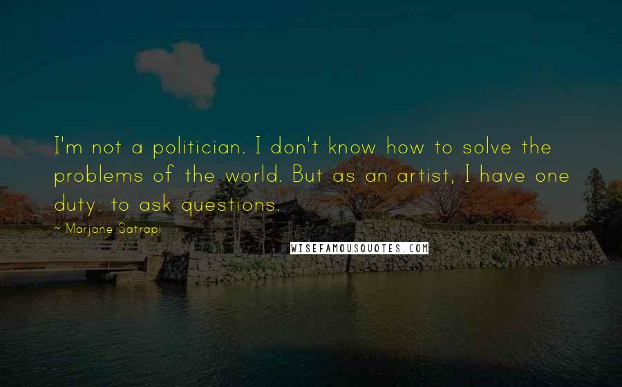 Marjane Satrapi Quotes: I'm not a politician. I don't know how to solve the problems of the world. But as an artist, I have one duty: to ask questions.