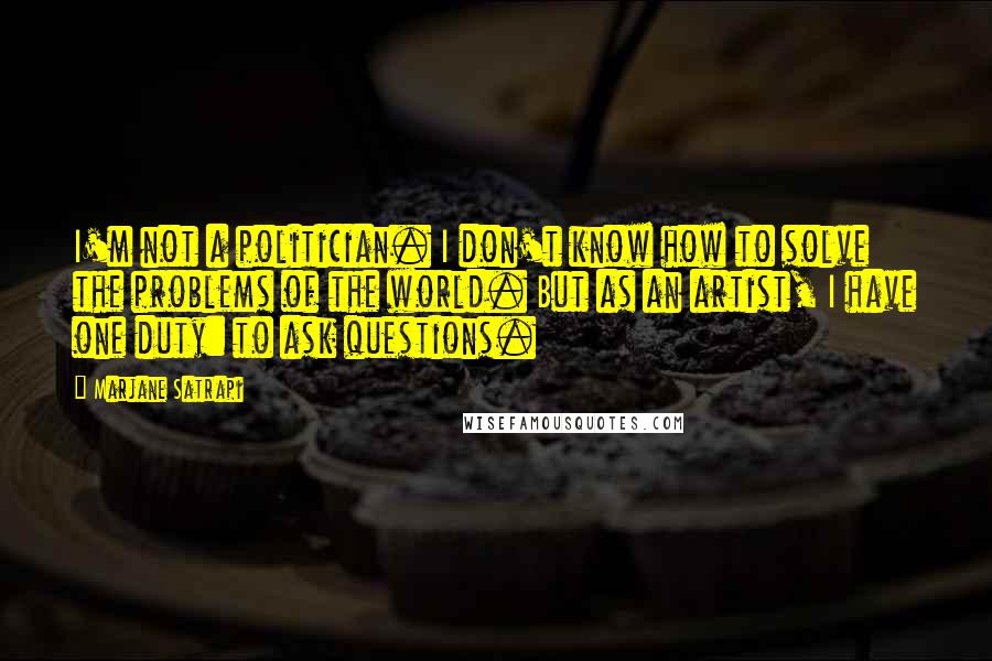 Marjane Satrapi Quotes: I'm not a politician. I don't know how to solve the problems of the world. But as an artist, I have one duty: to ask questions.