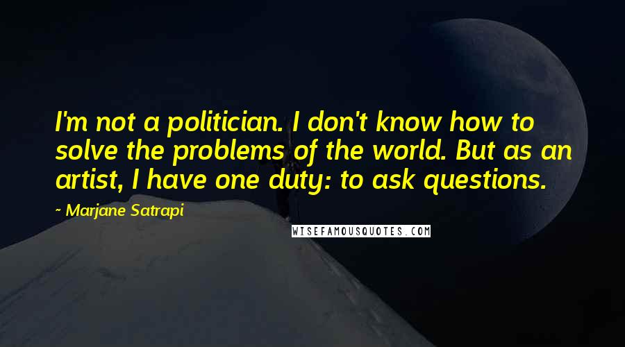 Marjane Satrapi Quotes: I'm not a politician. I don't know how to solve the problems of the world. But as an artist, I have one duty: to ask questions.