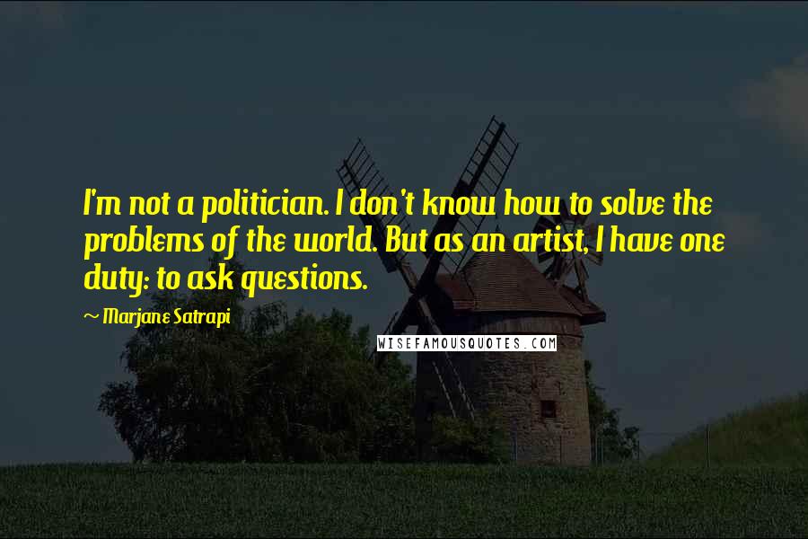 Marjane Satrapi Quotes: I'm not a politician. I don't know how to solve the problems of the world. But as an artist, I have one duty: to ask questions.