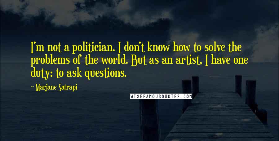 Marjane Satrapi Quotes: I'm not a politician. I don't know how to solve the problems of the world. But as an artist, I have one duty: to ask questions.