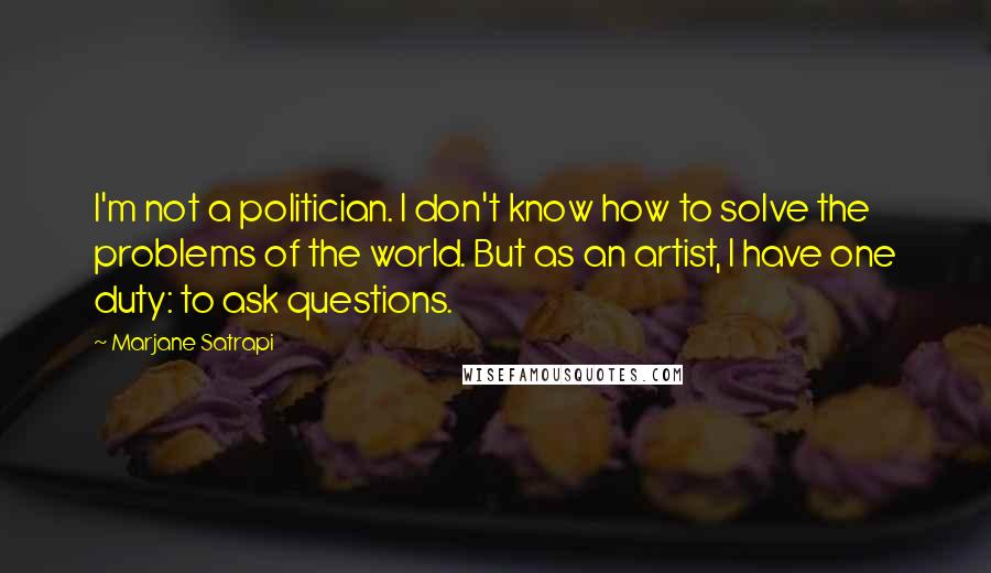 Marjane Satrapi Quotes: I'm not a politician. I don't know how to solve the problems of the world. But as an artist, I have one duty: to ask questions.