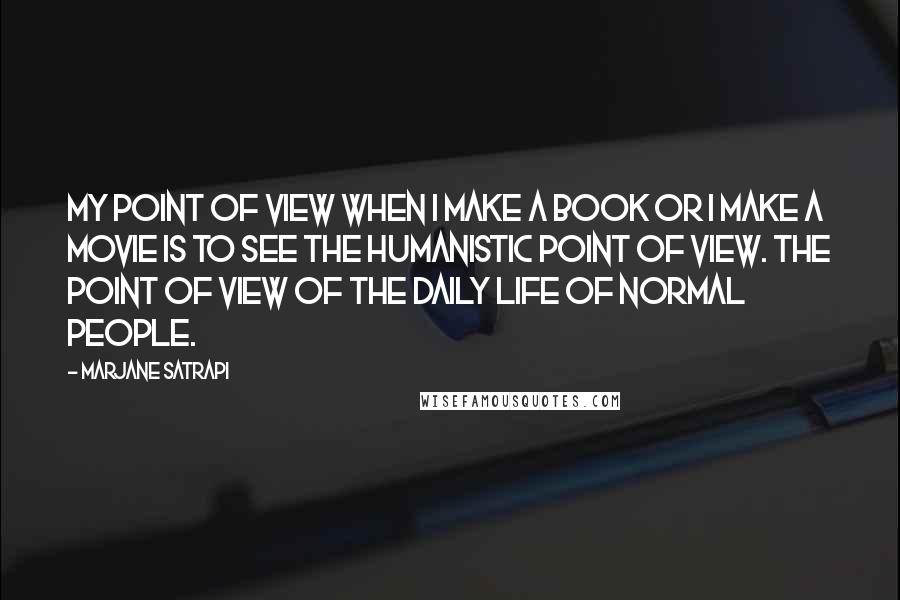 Marjane Satrapi Quotes: My point of view when I make a book or I make a movie is to see the humanistic point of view. The point of view of the daily life of normal people.