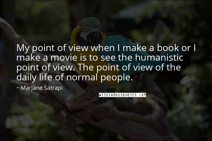 Marjane Satrapi Quotes: My point of view when I make a book or I make a movie is to see the humanistic point of view. The point of view of the daily life of normal people.