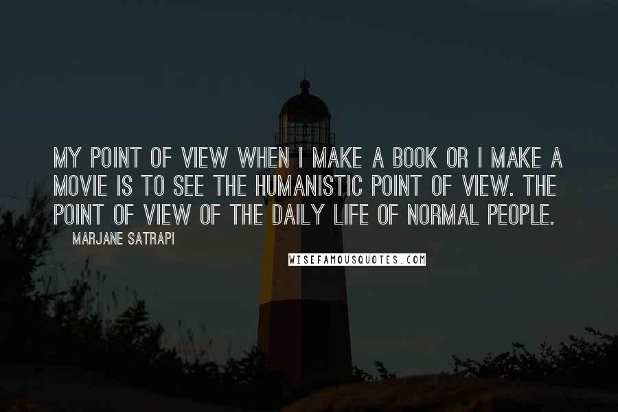 Marjane Satrapi Quotes: My point of view when I make a book or I make a movie is to see the humanistic point of view. The point of view of the daily life of normal people.