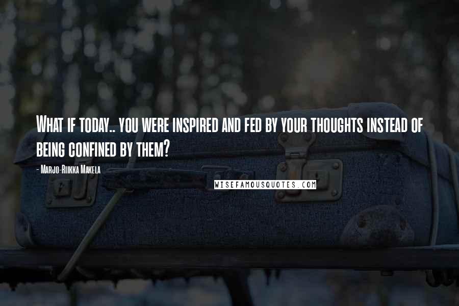 Marjo-Riikka Makela Quotes: What if today.. you were inspired and fed by your thoughts instead of being confined by them?